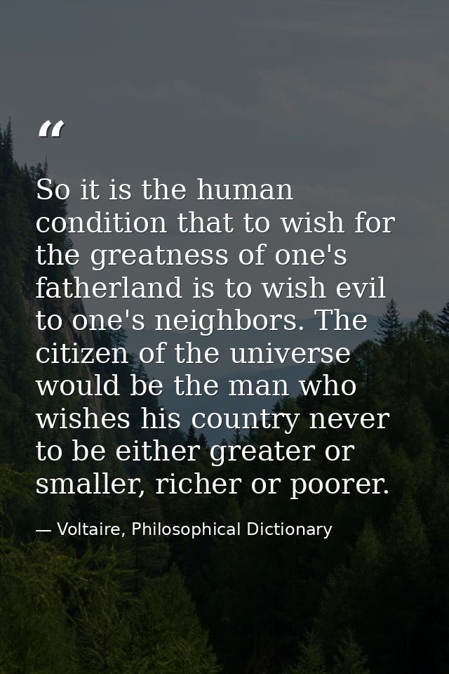 So it is the human condition that to wish for the greatness of one's fatherland is to wish evil to one's neighbors. The  — Voltaire, Philosophical Dictionary