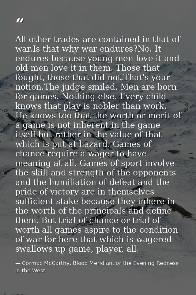 All other trades are contained in that of war.Is that why war endures?No. It endures because young men love it and old m — Cormac McCarthy, Blood Meridian, or the Evening Redness in the West