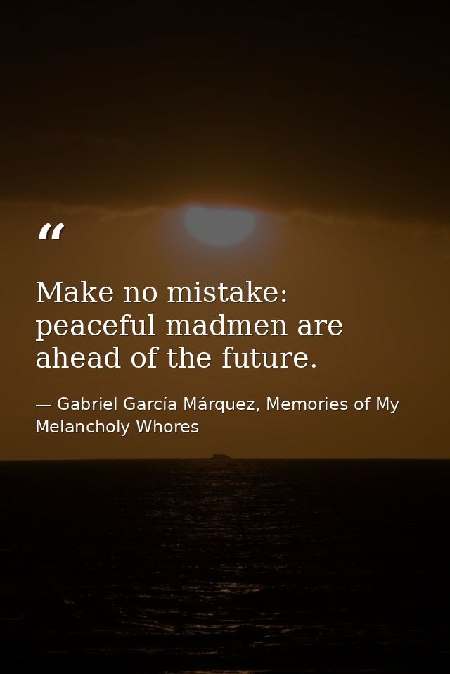 Make no mistake: peaceful madmen are ahead of the future. — Gabriel García Márquez, Memories of My Melancholy Whores