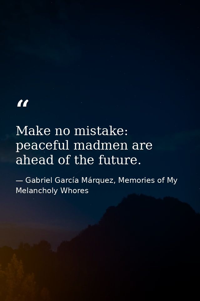 Make no mistake: peaceful madmen are ahead of the future. — Gabriel García Márquez, Memories of My Melancholy Whores