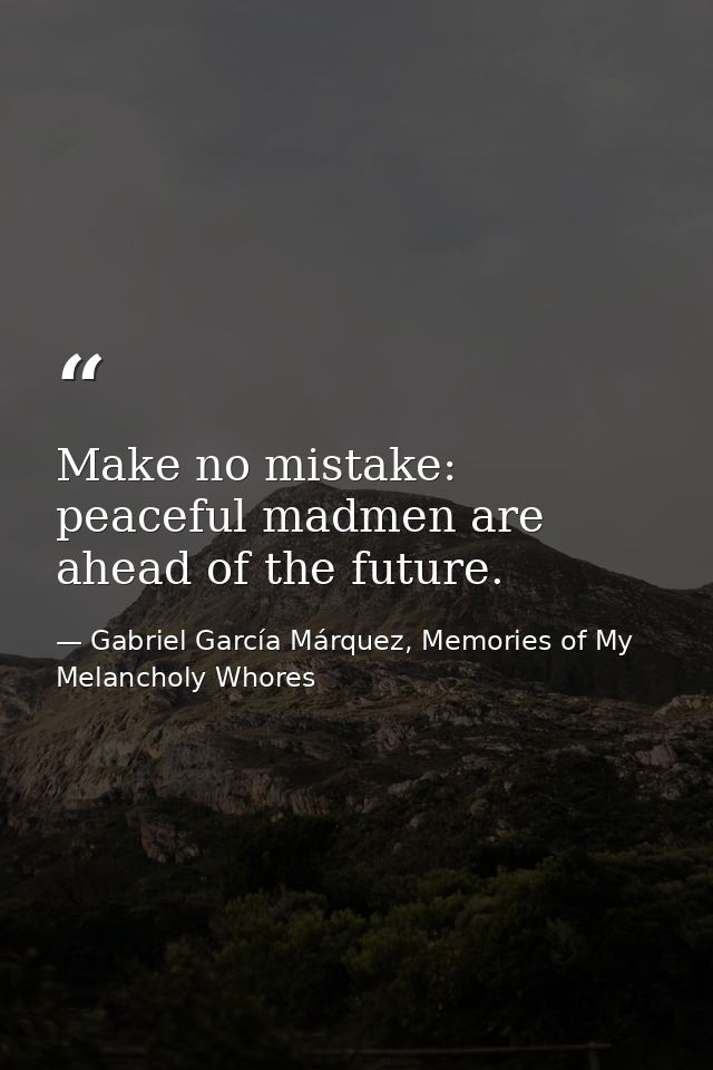 Make no mistake: peaceful madmen are ahead of the future. — Gabriel García Márquez, Memories of My Melancholy Whores