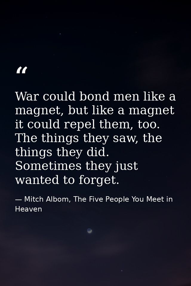War could bond men like a magnet, but like a magnet it could repel them, too. The things they saw, the things they did.  — Mitch Albom, The Five People You Meet in Heaven