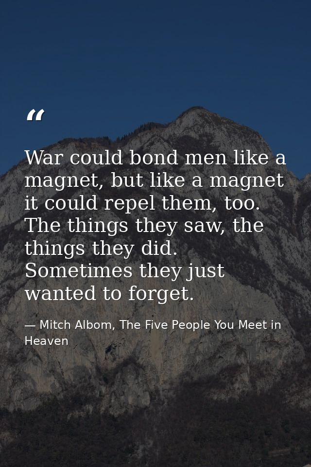 War could bond men like a magnet, but like a magnet it could repel them, too. The things they saw, the things they did.  — Mitch Albom, The Five People You Meet in Heaven