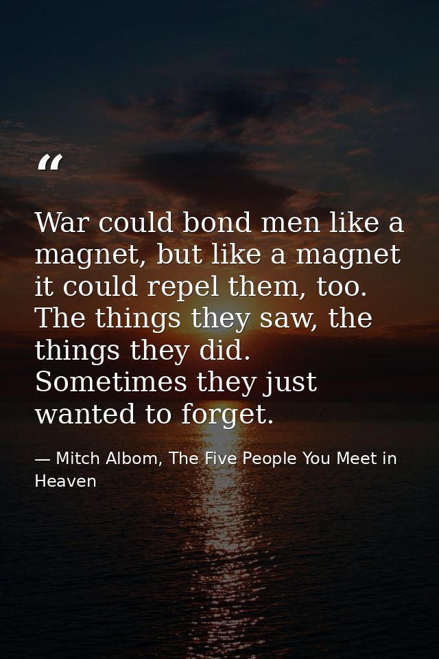 War could bond men like a magnet, but like a magnet it could repel them, too. The things they saw, the things they did.  — Mitch Albom, The Five People You Meet in Heaven