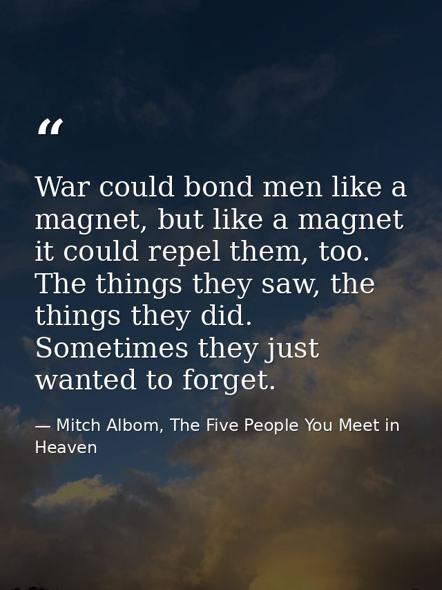 War could bond men like a magnet, but like a magnet it could repel them, too. The things they saw, the things they did.  — Mitch Albom, The Five People You Meet in Heaven