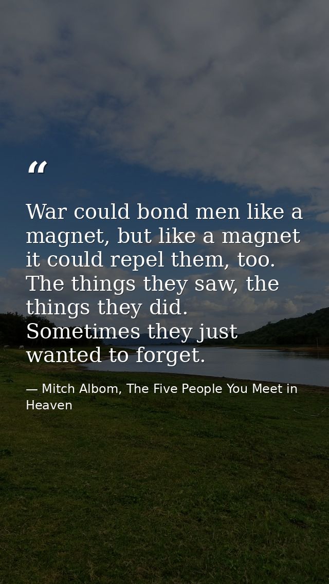 War could bond men like a magnet, but like a magnet it could repel them, too. The things they saw, the things they did.  — Mitch Albom, The Five People You Meet in Heaven