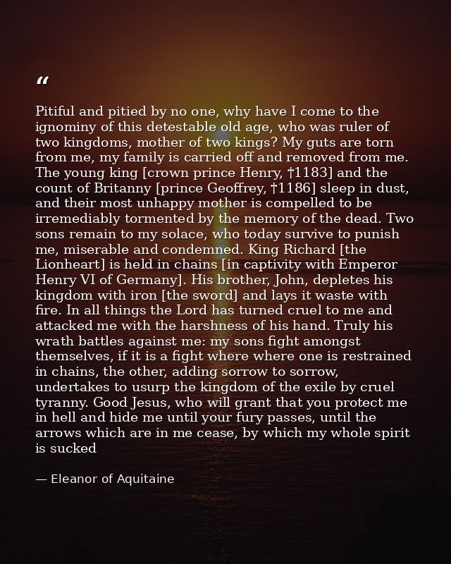 Pitiful and pitied by no one, why have I come to the ignominy of this detestable old age, who was ruler of two kingdoms, — Eleanor of Aquitaine