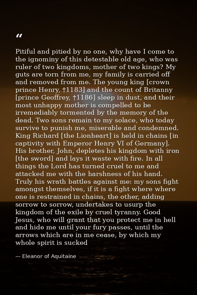 Pitiful and pitied by no one, why have I come to the ignominy of this detestable old age, who was ruler of two kingdoms, — Eleanor of Aquitaine
