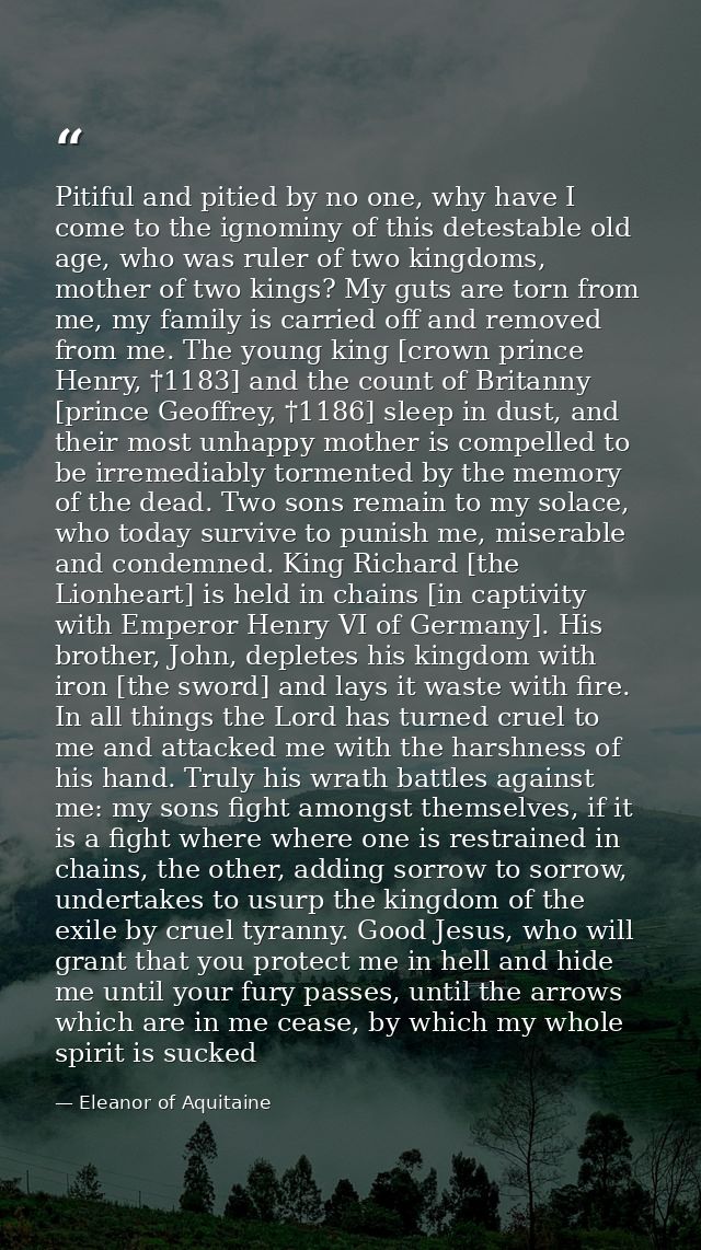 Pitiful and pitied by no one, why have I come to the ignominy of this detestable old age, who was ruler of two kingdoms, — Eleanor of Aquitaine