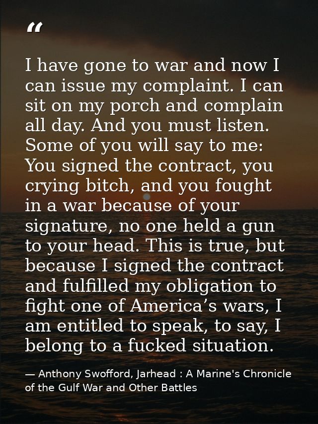I have gone to war and now I can issue my complaint. I can sit on my porch and complain all day. And you must listen. So — Anthony Swofford, Jarhead : A Marine's Chronicle of the Gulf War and Other Battles