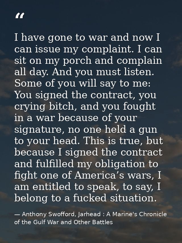 I have gone to war and now I can issue my complaint. I can sit on my porch and complain all day. And you must listen. So — Anthony Swofford, Jarhead : A Marine's Chronicle of the Gulf War and Other Battles