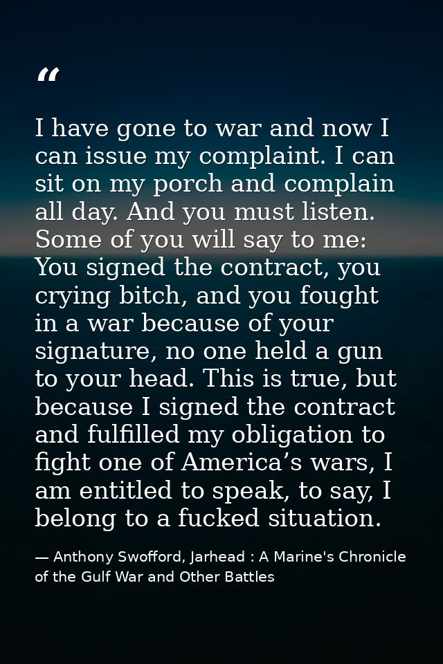 I have gone to war and now I can issue my complaint. I can sit on my porch and complain all day. And you must listen. So — Anthony Swofford, Jarhead : A Marine's Chronicle of the Gulf War and Other Battles
