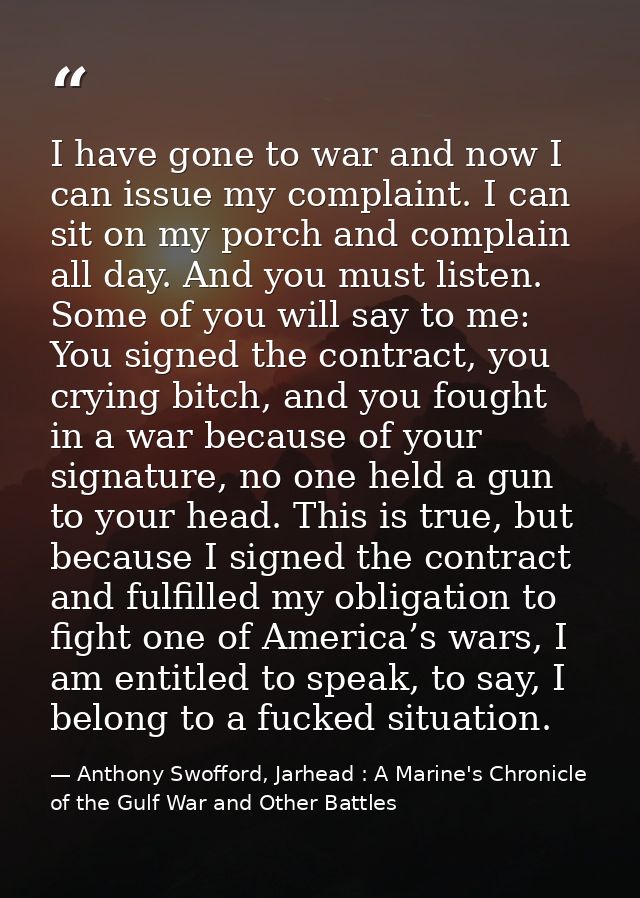 I have gone to war and now I can issue my complaint. I can sit on my porch and complain all day. And you must listen. So — Anthony Swofford, Jarhead : A Marine's Chronicle of the Gulf War and Other Battles