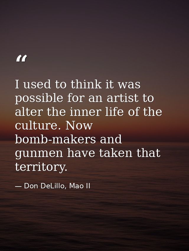 I used to think it was possible for an artist to alter the inner life of the culture. Now bomb-makers and gunmen have ta — Don DeLillo, Mao II