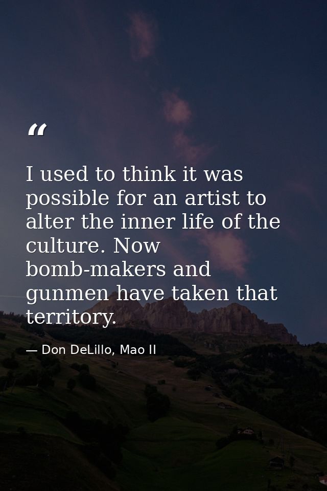 I used to think it was possible for an artist to alter the inner life of the culture. Now bomb-makers and gunmen have ta — Don DeLillo, Mao II