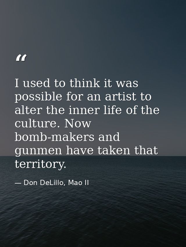 I used to think it was possible for an artist to alter the inner life of the culture. Now bomb-makers and gunmen have ta — Don DeLillo, Mao II