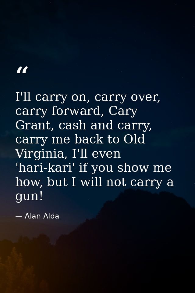 I'll carry on, carry over, carry forward, Cary Grant, cash and carry, carry me back to Old Virginia, I'll even 'hari-kar — Alan Alda