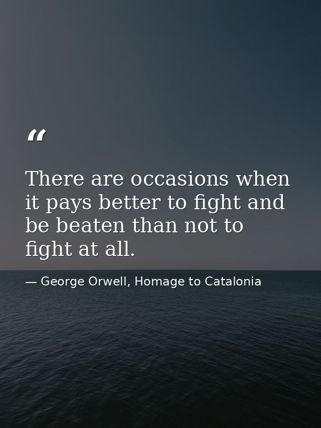 There are occasions when it pays better to fight and be beaten than not to fight at all. — George Orwell, Homage to Catalonia