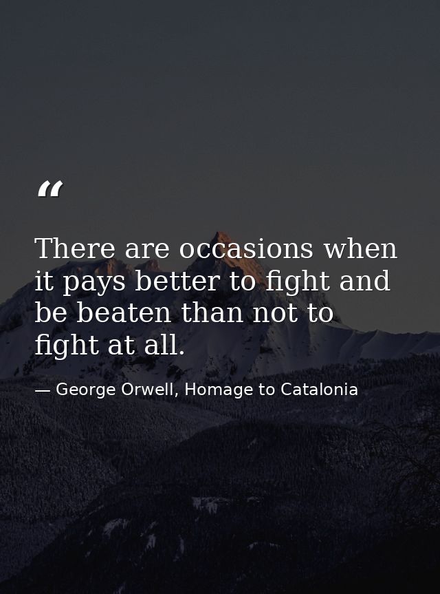 There are occasions when it pays better to fight and be beaten than not to fight at all. — George Orwell, Homage to Catalonia