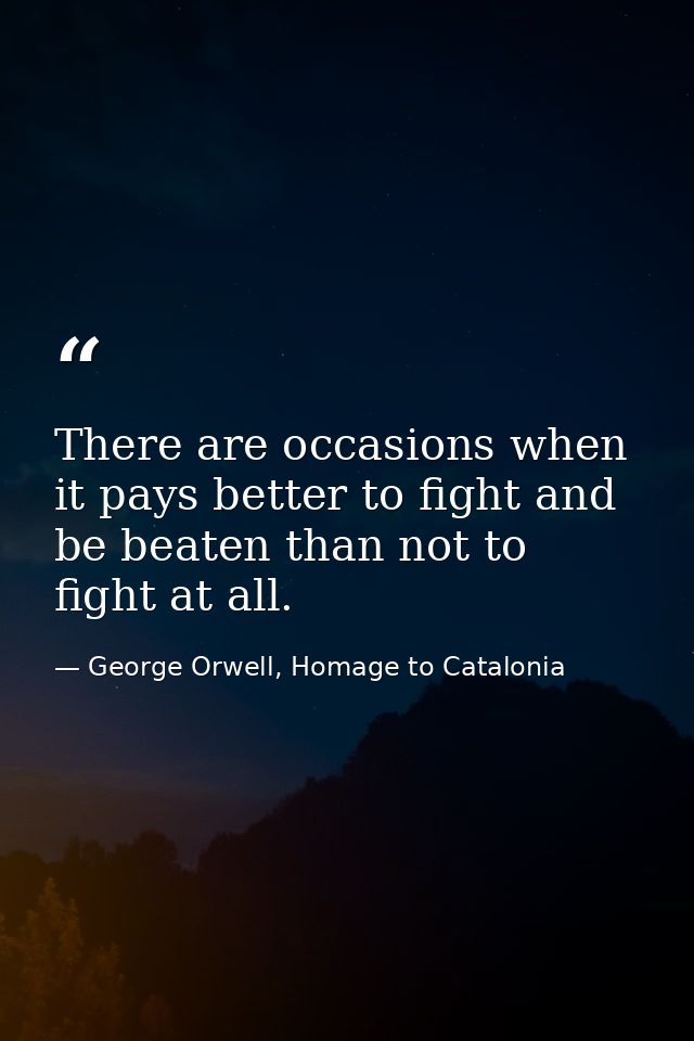 There are occasions when it pays better to fight and be beaten than not to fight at all. — George Orwell, Homage to Catalonia