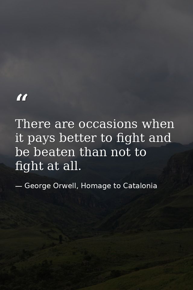 There are occasions when it pays better to fight and be beaten than not to fight at all. — George Orwell, Homage to Catalonia