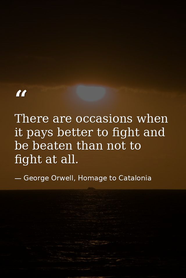 There are occasions when it pays better to fight and be beaten than not to fight at all. — George Orwell, Homage to Catalonia