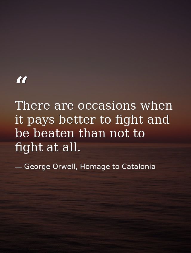 There are occasions when it pays better to fight and be beaten than not to fight at all. — George Orwell, Homage to Catalonia