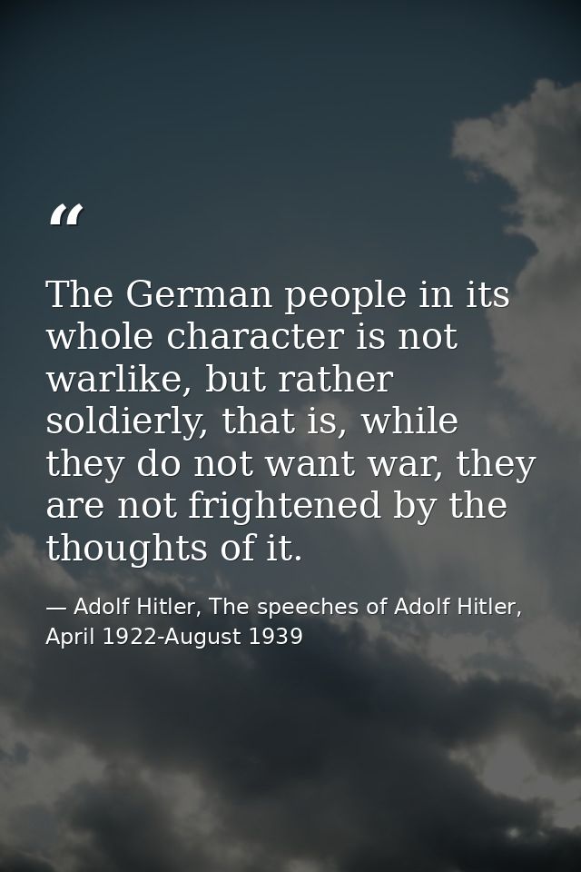 The German people in its whole character is not warlike, but rather soldierly, that is, while they do not want war, they — Adolf Hitler, The speeches of Adolf Hitler, April 1922-August 1939