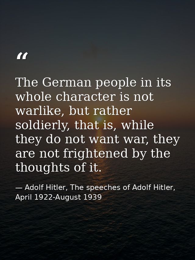 The German people in its whole character is not warlike, but rather soldierly, that is, while they do not want war, they — Adolf Hitler, The speeches of Adolf Hitler, April 1922-August 1939