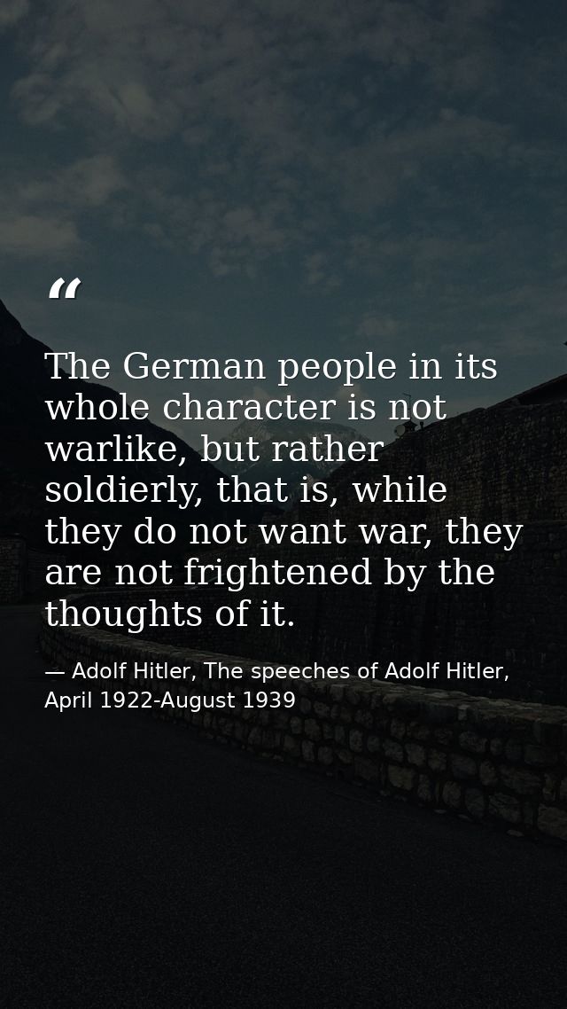 The German people in its whole character is not warlike, but rather soldierly, that is, while they do not want war, they — Adolf Hitler, The speeches of Adolf Hitler, April 1922-August 1939