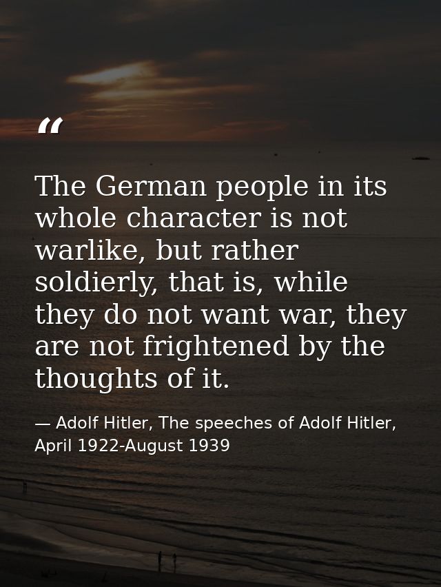 The German people in its whole character is not warlike, but rather soldierly, that is, while they do not want war, they — Adolf Hitler, The speeches of Adolf Hitler, April 1922-August 1939