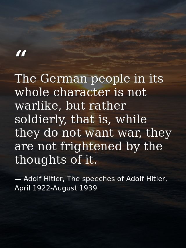 The German people in its whole character is not warlike, but rather soldierly, that is, while they do not want war, they — Adolf Hitler, The speeches of Adolf Hitler, April 1922-August 1939