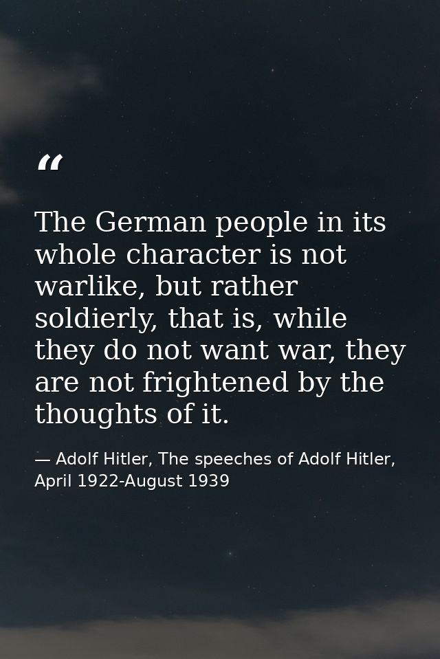The German people in its whole character is not warlike, but rather soldierly, that is, while they do not want war, they — Adolf Hitler, The speeches of Adolf Hitler, April 1922-August 1939