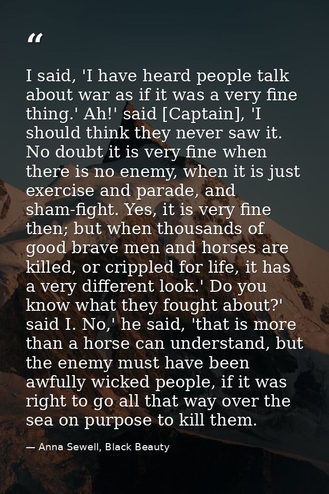 I said, 'I have heard people talk about war as if it was a very fine thing.' Ah!' said [Captain], 'I should think they n — Anna Sewell, Black Beauty