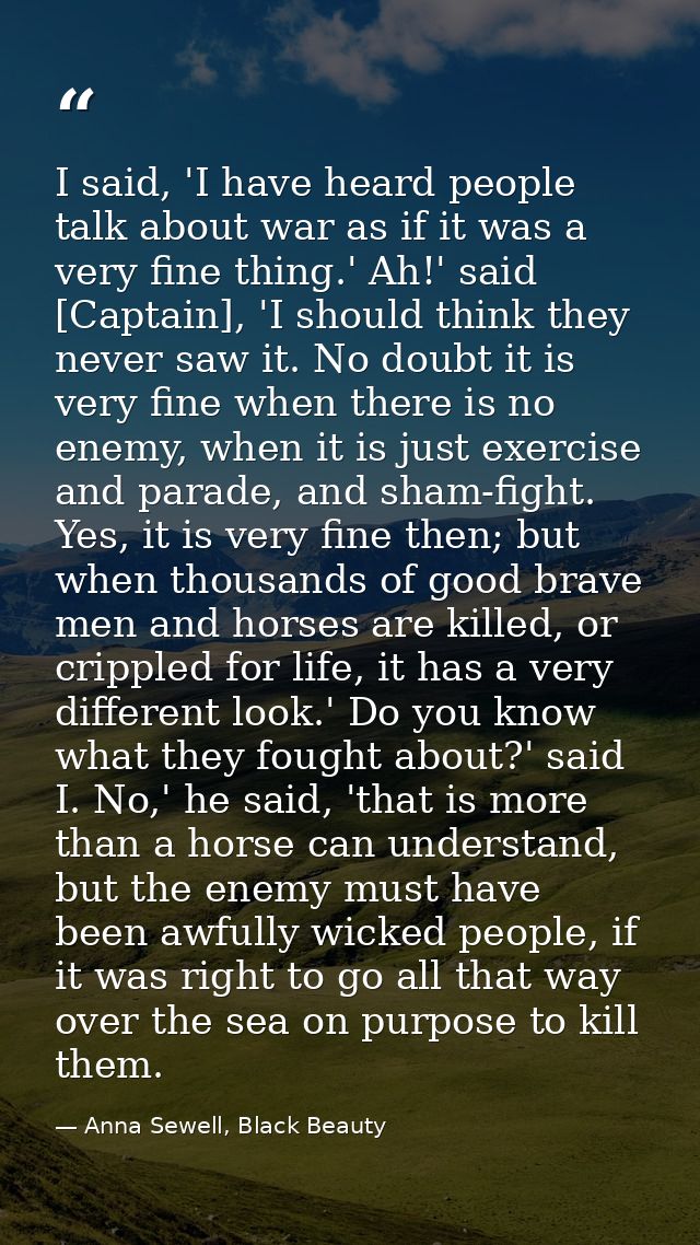 I said, 'I have heard people talk about war as if it was a very fine thing.' Ah!' said [Captain], 'I should think they n — Anna Sewell, Black Beauty