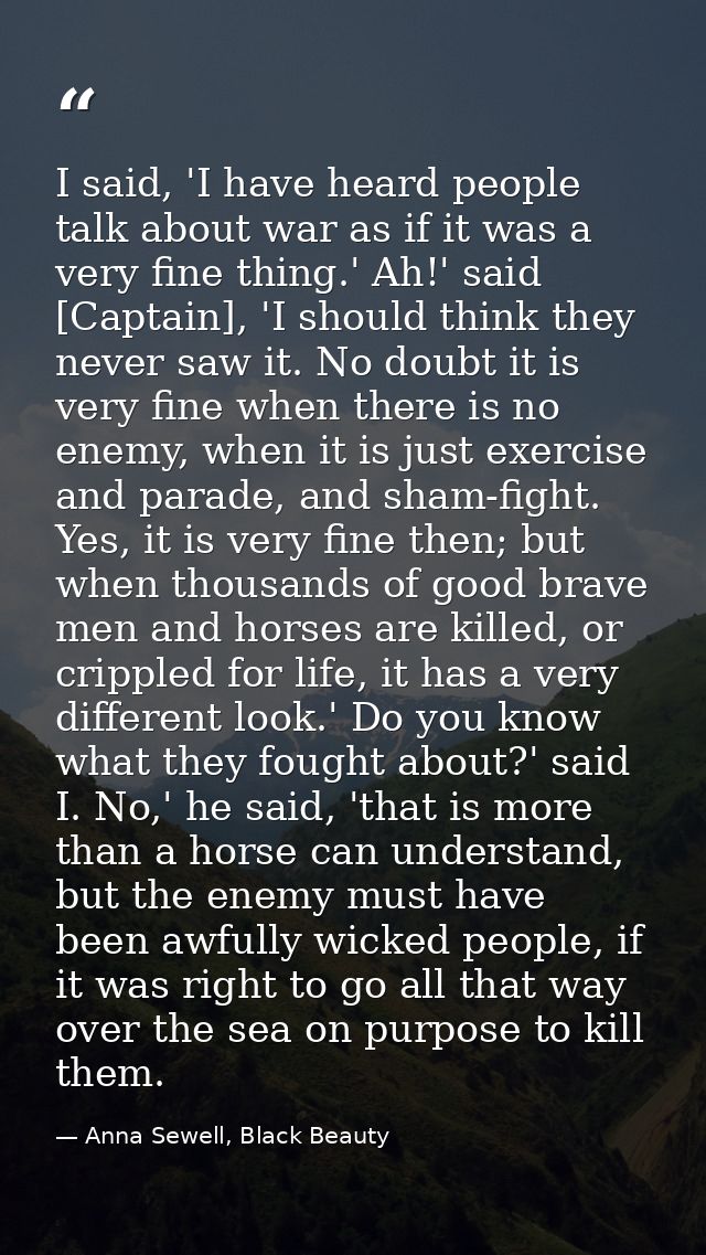 I said, 'I have heard people talk about war as if it was a very fine thing.' Ah!' said [Captain], 'I should think they n — Anna Sewell, Black Beauty