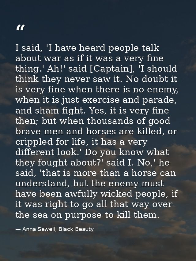 I said, 'I have heard people talk about war as if it was a very fine thing.' Ah!' said [Captain], 'I should think they n — Anna Sewell, Black Beauty