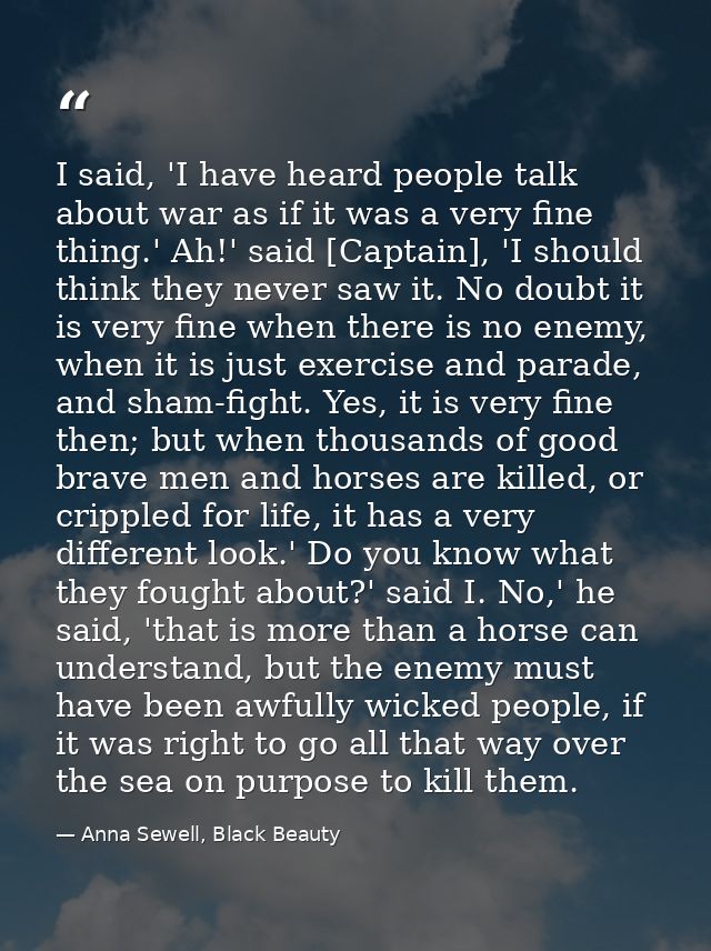 I said, 'I have heard people talk about war as if it was a very fine thing.' Ah!' said [Captain], 'I should think they n — Anna Sewell, Black Beauty