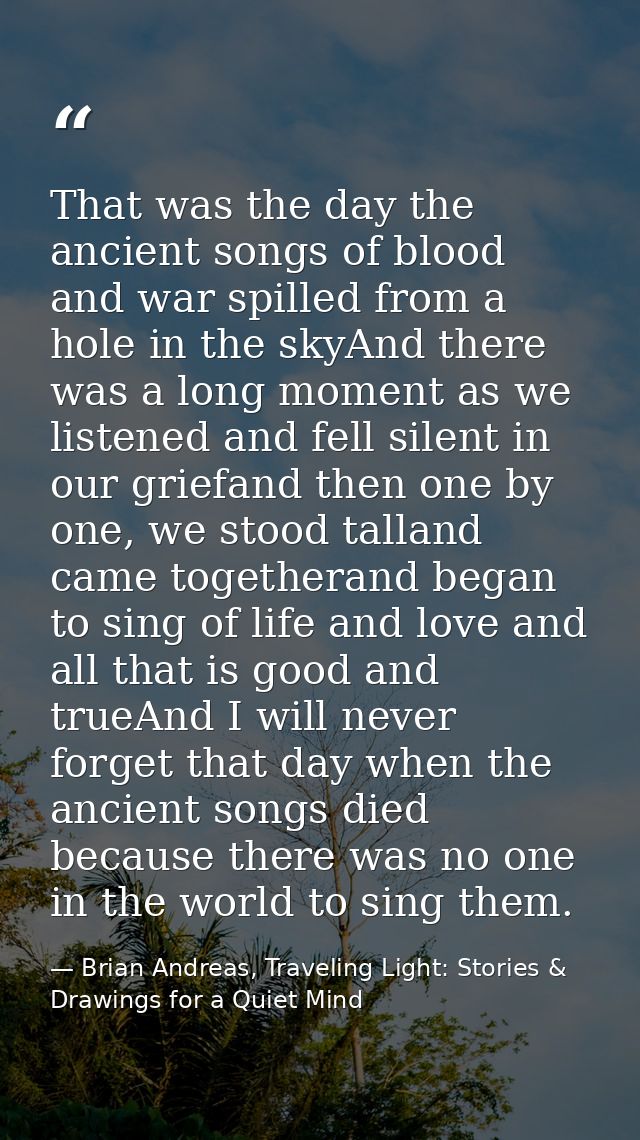 That was the day the ancient songs of blood and war spilled from a hole in the skyAnd there was a long moment as we list — Brian Andreas, Traveling Light: Stories & Drawings for a Quiet Mind