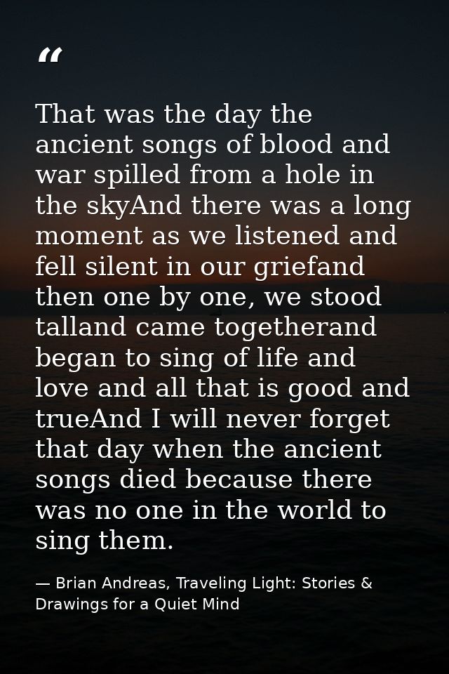 That was the day the ancient songs of blood and war spilled from a hole in the skyAnd there was a long moment as we list — Brian Andreas, Traveling Light: Stories & Drawings for a Quiet Mind