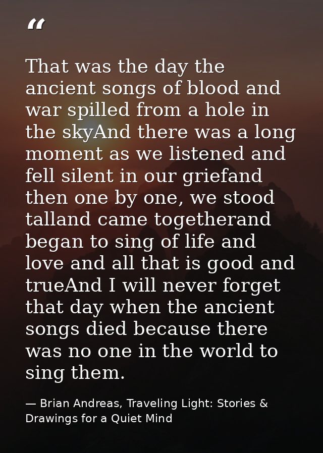 That was the day the ancient songs of blood and war spilled from a hole in the skyAnd there was a long moment as we list — Brian Andreas, Traveling Light: Stories & Drawings for a Quiet Mind