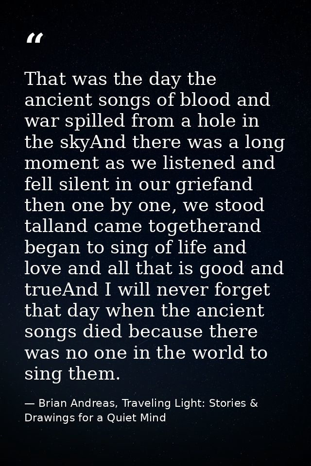 That was the day the ancient songs of blood and war spilled from a hole in the skyAnd there was a long moment as we list — Brian Andreas, Traveling Light: Stories & Drawings for a Quiet Mind