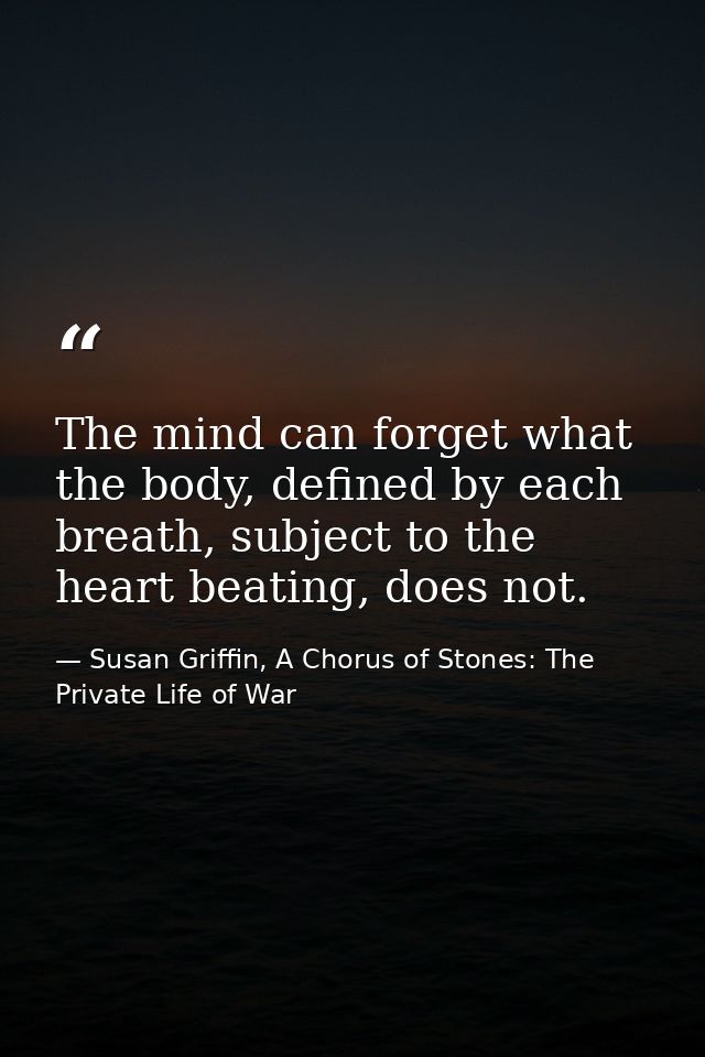 The mind can forget what the body, defined by each breath, subject to the heart beating, does not. — Susan Griffin, A Chorus of Stones: The Private Life of War