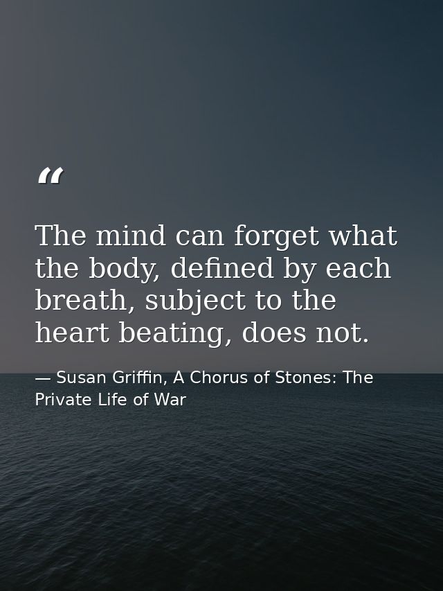 The mind can forget what the body, defined by each breath, subject to the heart beating, does not. — Susan Griffin, A Chorus of Stones: The Private Life of War
