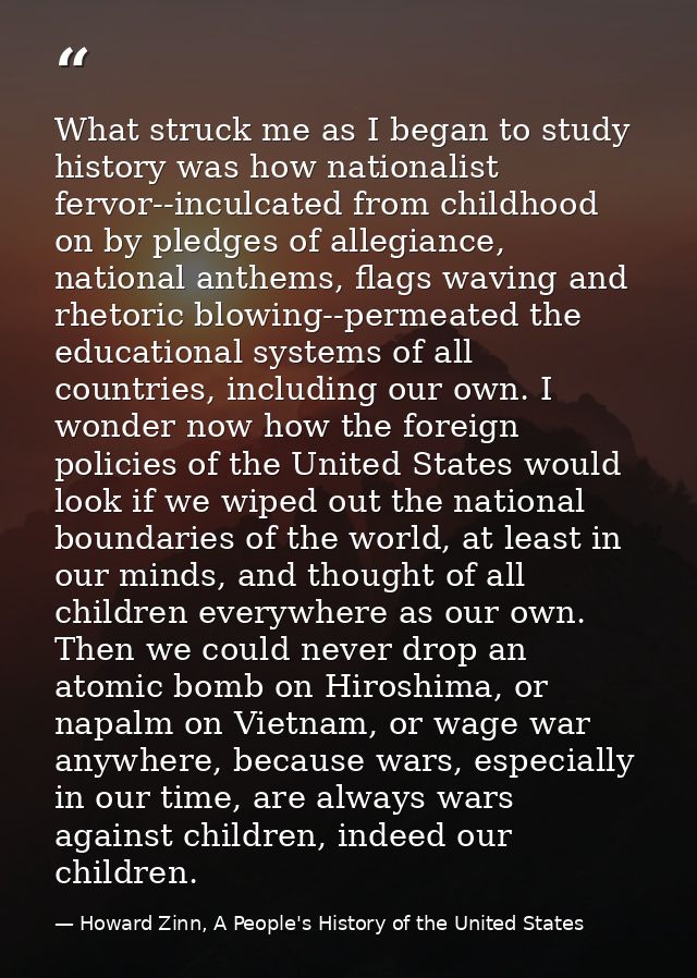 What struck me as I began to study history was how nationalist fervor--inculcated from childhood on by pledges of allegi — Howard Zinn, A People's History of the United States