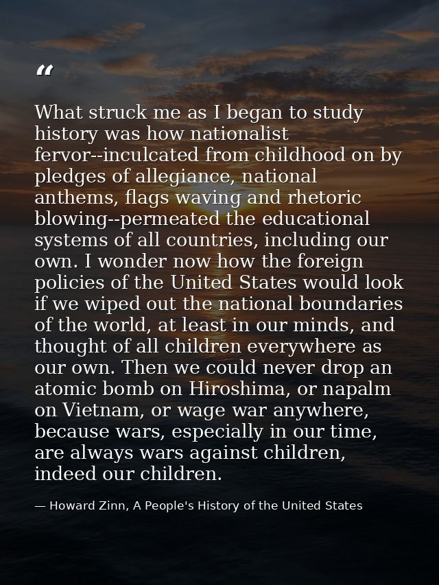 What struck me as I began to study history was how nationalist fervor--inculcated from childhood on by pledges of allegi — Howard Zinn, A People's History of the United States
