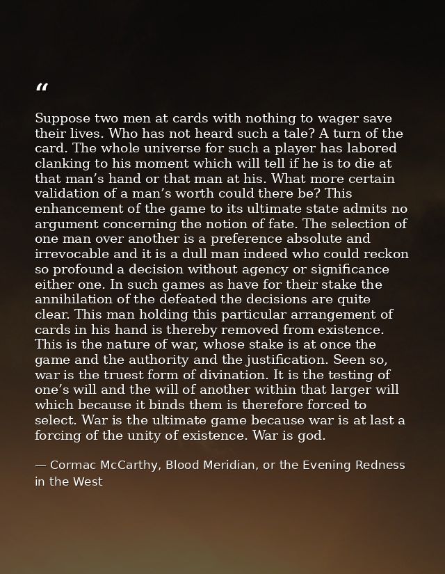 Suppose two men at cards with nothing to wager save their lives. Who has not heard such a tale? A turn of the card. The  — Cormac McCarthy, Blood Meridian, or the Evening Redness in the West