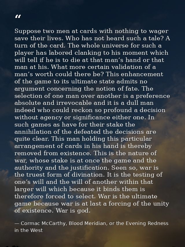 Suppose two men at cards with nothing to wager save their lives. Who has not heard such a tale? A turn of the card. The  — Cormac McCarthy, Blood Meridian, or the Evening Redness in the West