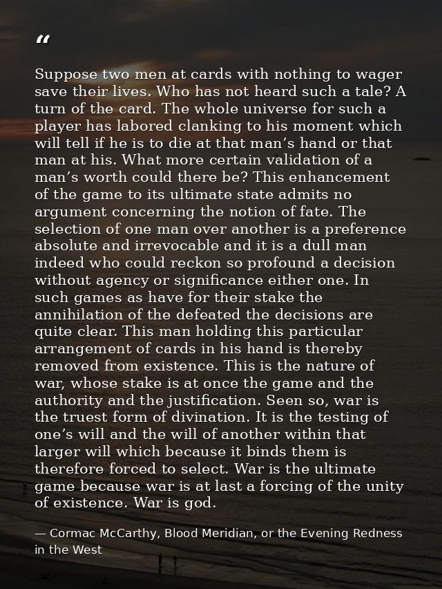 Suppose two men at cards with nothing to wager save their lives. Who has not heard such a tale? A turn of the card. The  — Cormac McCarthy, Blood Meridian, or the Evening Redness in the West