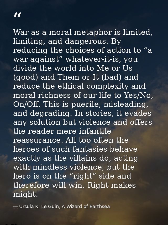 War as a moral metaphor is limited, limiting, and dangerous. By reducing the choices of action to “a war against” whatev — Ursula K. Le Guin, A Wizard of Earthsea
